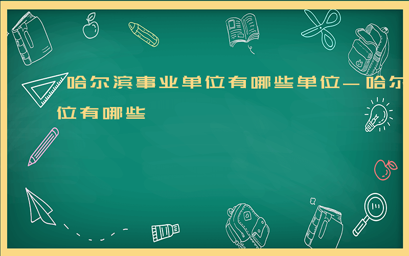 哈尔滨事业单位有哪些单位-哈尔滨 事业单位有哪些